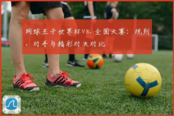 网球王子世界杯vs.全国大赛：规则、对手与精彩对决对比
