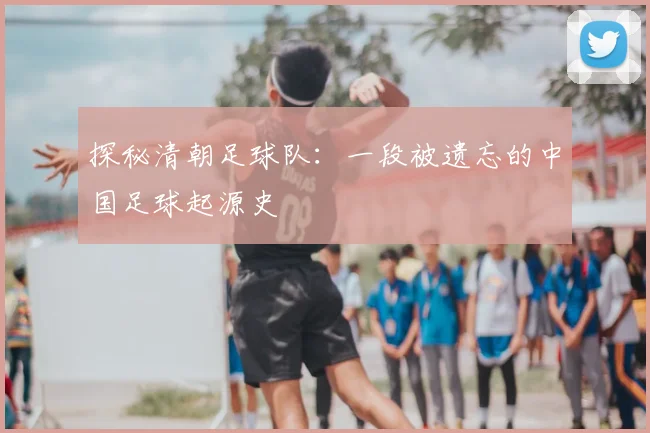 探秘清朝足球队：一段被遗忘的中国足球起源史