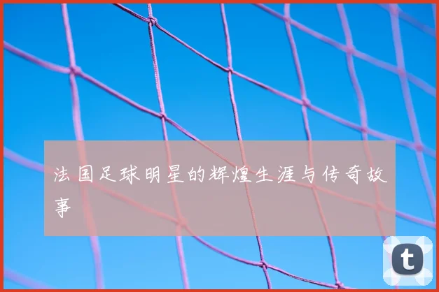 法国足球明星的辉煌生涯与传奇故事