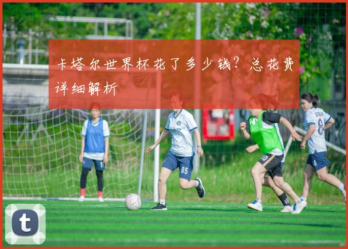 卡塔尔世界杯花了多少钱？总花费详细解析