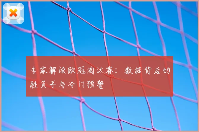 专家解读欧冠淘汰赛：数据背后的胜负手与冷门预警