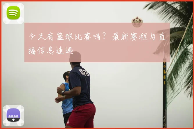 今天有篮球比赛吗?最新赛程与直播信息速递