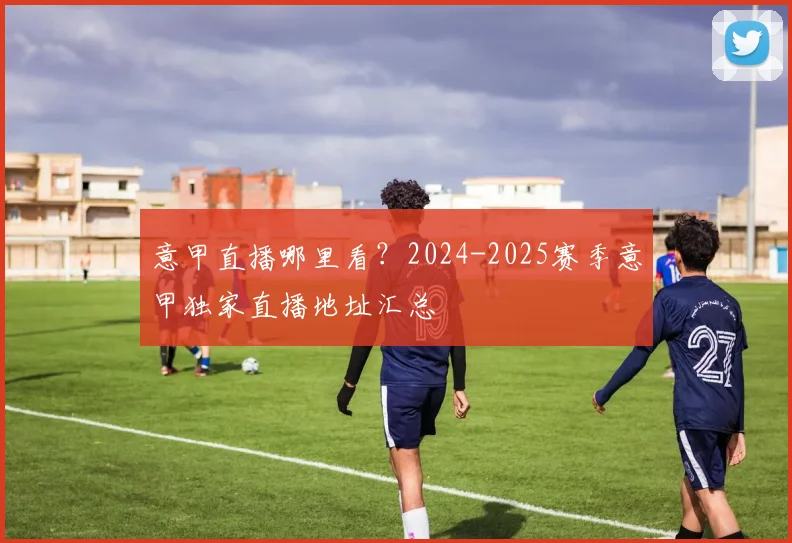 意甲直播哪里看？2024-2025赛季意甲独家直播地址汇总