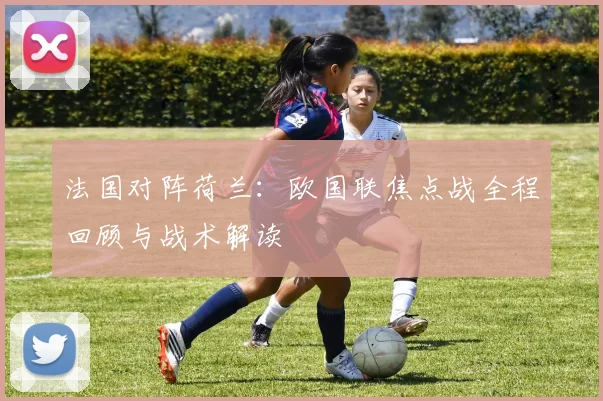 法国对阵荷兰：欧国联焦点战全程回顾与战术解读