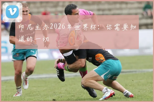 印尼主办2026年世界杯：你需要知道的一切