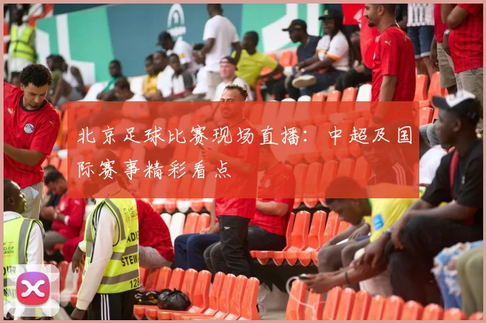 北京足球比赛现场直播：中超及国际赛事精彩看点