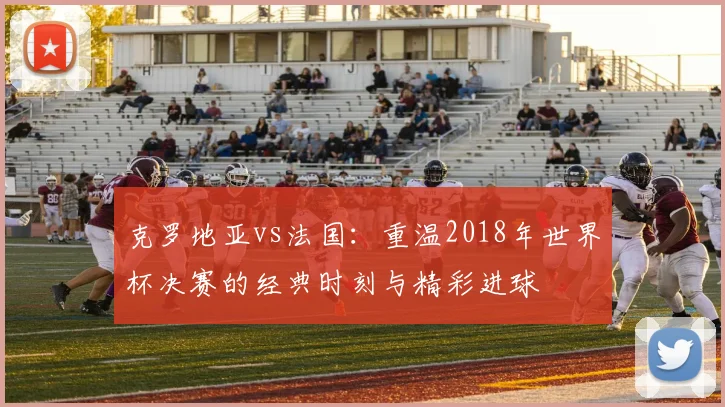 克罗地亚vs法国：重温2018年世界杯决赛的经典时刻与精彩进球