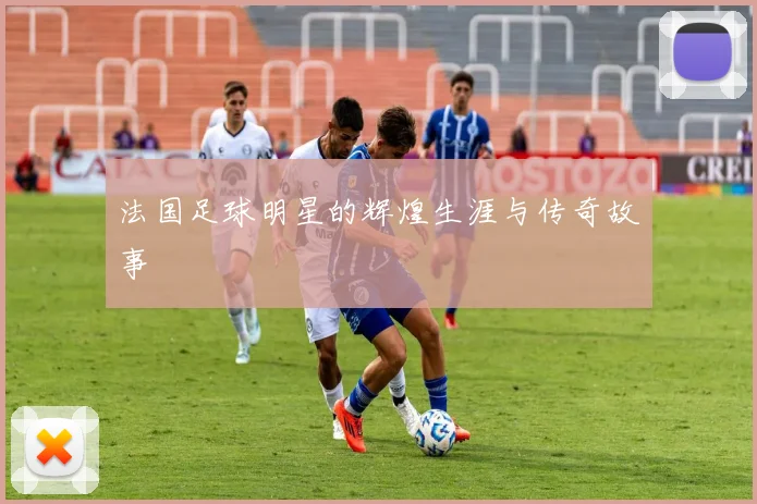 法国足球明星的辉煌生涯与传奇故事