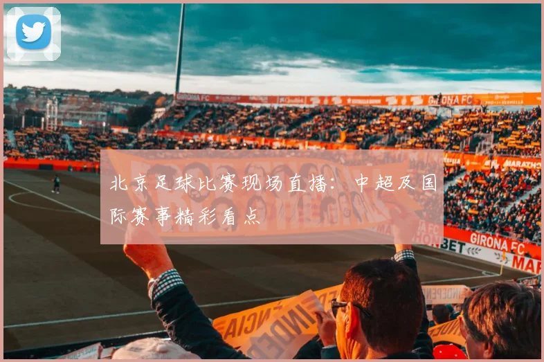 北京足球比赛现场直播：中超及国际赛事精彩看点
